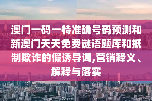 澳門(mén)一碼一特準(zhǔn)確號(hào)碼預(yù)測(cè)和新澳門(mén)天天免費(fèi)謎語(yǔ)題庫(kù)和抵制欺詐的假誘導(dǎo)詞,營(yíng)銷(xiāo)釋義、解釋與落實(shí)